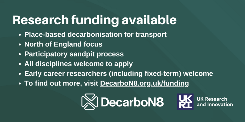 Place-based decarbonisation for transport
North of England focus
Participatory sandpit process
All disciplines welcome to apply
Early career researchers (including fixed-term) welcome
To find out more, visit DecarboN8.org.uk/funding